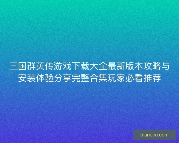 三国群英传游戏下载大全最新版本攻略与安装体验分享完整合集玩家必看推荐