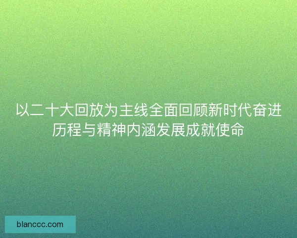 以二十大回放为主线全面回顾新时代奋进历程与精神内涵发展成就使命