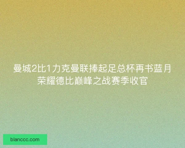 曼城2比1力克曼联捧起足总杯再书蓝月荣耀德比巅峰之战赛季收官