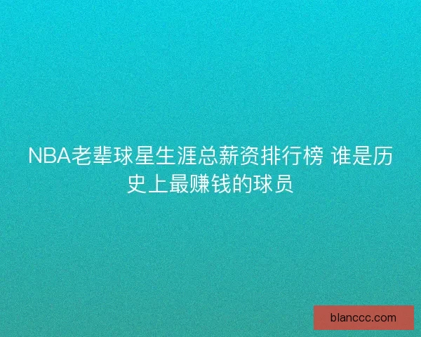 NBA老辈球星生涯总薪资排行榜 谁是历史上最赚钱的球员