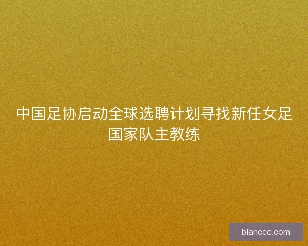 中国足协启动全球选聘计划寻找新任女足国家队主教练