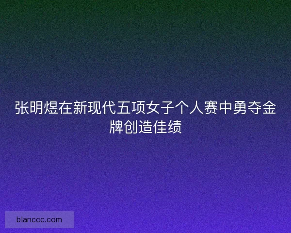 张明煜在新现代五项女子个人赛中勇夺金牌创造佳绩