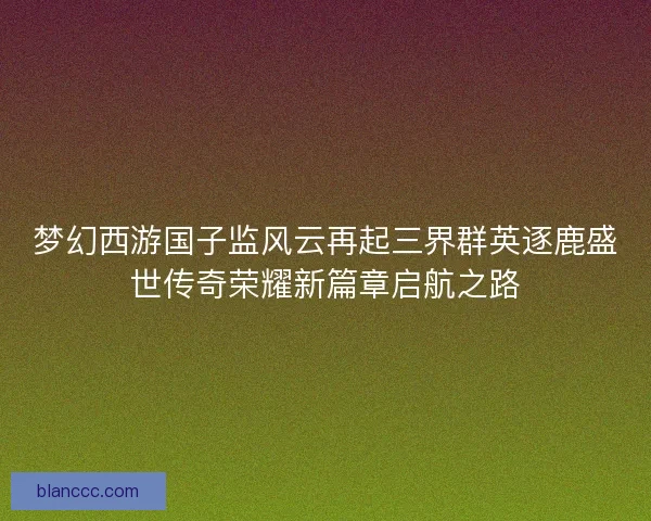 梦幻西游国子监风云再起三界群英逐鹿盛世传奇荣耀新篇章启航之路