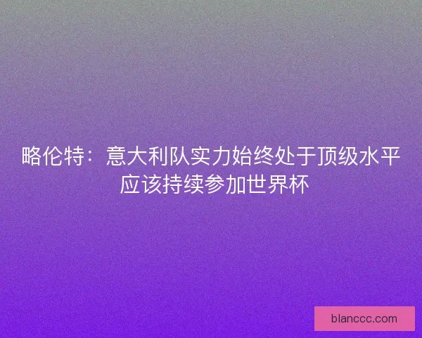 略伦特：意大利队实力始终处于顶级水平 应该持续参加世界杯