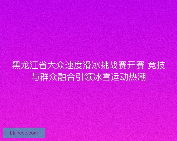 黑龙江省大众速度滑冰挑战赛开赛 竞技与群众融合引领冰雪运动热潮